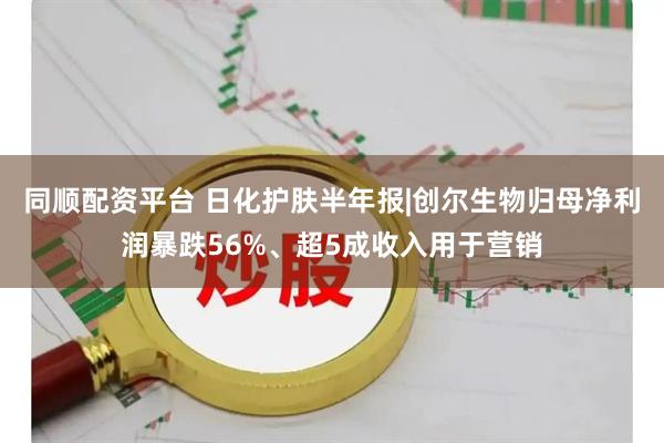 同顺配资平台 日化护肤半年报|创尔生物归母净利润暴跌56%、超5成收入用于营销
