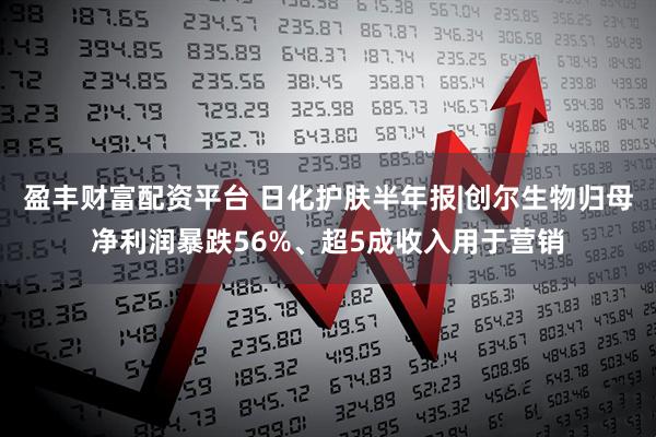 盈丰财富配资平台 日化护肤半年报|创尔生物归母净利润暴跌56%、超5成收入用于营销