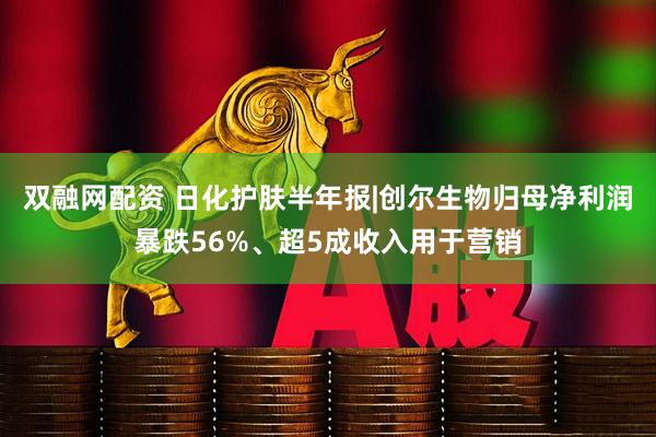 双融网配资 日化护肤半年报|创尔生物归母净利润暴跌56%、超5成收入用于营销