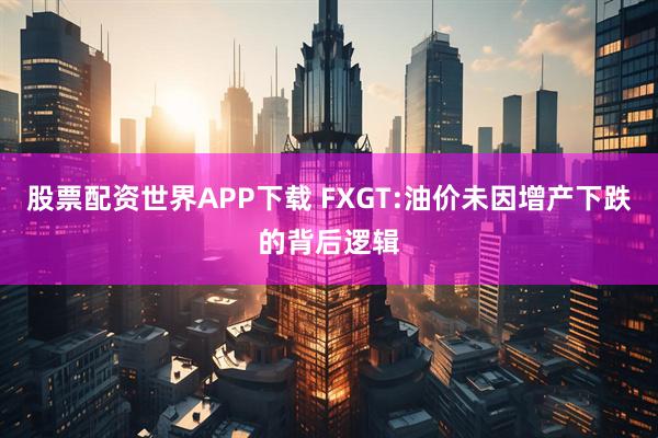 股票配资世界APP下载 FXGT:油价未因增产下跌的背后逻辑