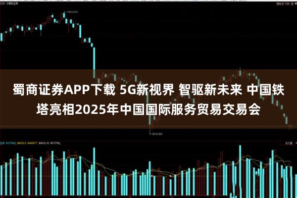 蜀商证券APP下载 5G新视界 智驱新未来 中国铁塔亮相2025年中国国际服务贸易交易会