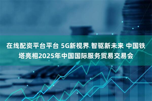 在线配资平台平台 5G新视界 智驱新未来 中国铁塔亮相2025年中国国际服务贸易交易会