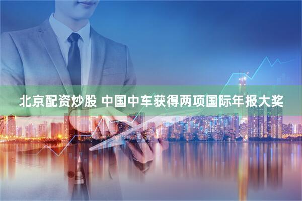 北京配资炒股 中国中车获得两项国际年报大奖