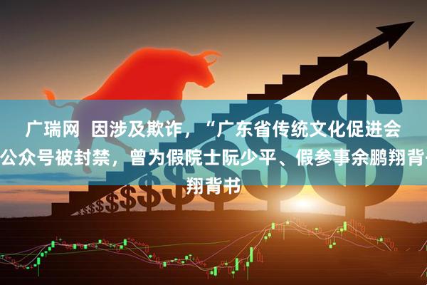 广瑞网  因涉及欺诈，“广东省传统文化促进会”公众号被封禁，曾为假院士阮少平、假参事余鹏翔背书