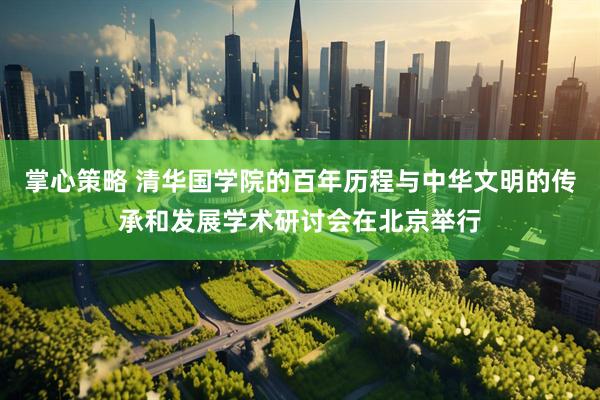 掌心策略 清华国学院的百年历程与中华文明的传承和发展学术研讨会在北京举行