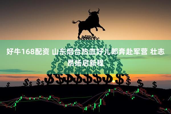 好牛168配资 山东烟台热血好儿郎奔赴军营 壮志昂扬启新程