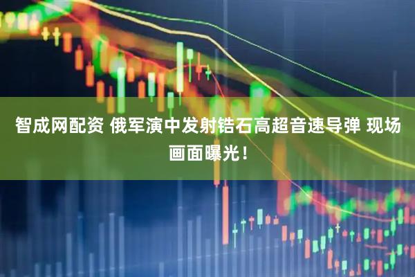 智成网配资 俄军演中发射锆石高超音速导弹 现场画面曝光！